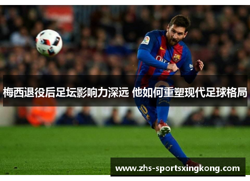 梅西退役后足坛影响力深远 他如何重塑现代足球格局 梅西退役后足坛影响力深远 他如何重塑现代足球格局