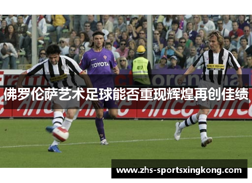 佛罗伦萨艺术足球能否重现辉煌再创佳绩 佛罗伦萨艺术足球能否重现辉煌再创佳绩