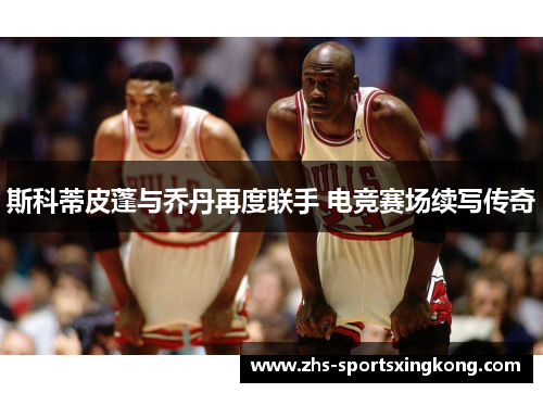 斯科蒂皮蓬与乔丹再度联手 电竞赛场续写传奇 斯科蒂皮蓬与乔丹再度联手 电竞赛场续写传奇