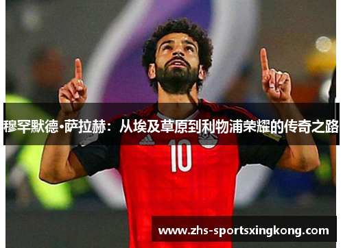穆罕默德·萨拉赫:从埃及草原到利物浦荣耀的传奇之路 穆罕默德·萨拉赫:从埃及草原到利物浦荣耀的传奇之路