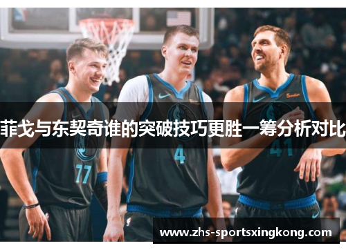 菲戈与东契奇谁的突破技巧更胜一筹分析对比 菲戈与东契奇谁的突破技巧更胜一筹分析对比