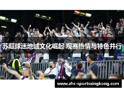 苏超球迷地域文化崛起 观赛热情与特色并行 苏超球迷地域文化崛起 观赛热情与特色并行